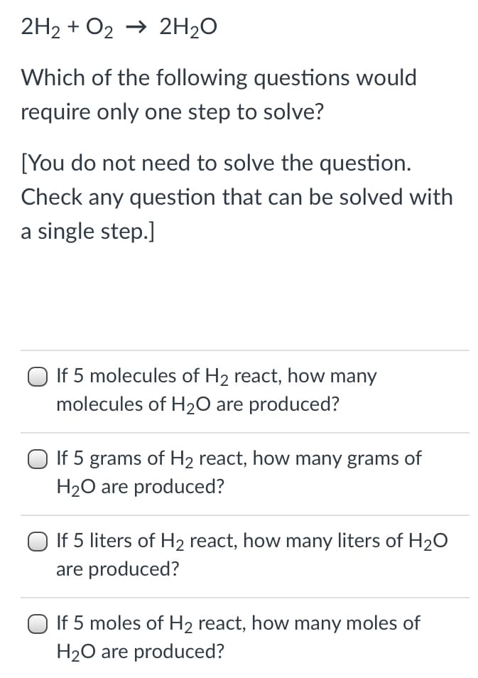 2H2 + O2 → 2H2O
Which of the following questions would
require only one step to solve?
[You do not need to solve the question.
Check any question that can be solved with
a single step.]
O If 5 molecules of H2 react, how many
molecules of H2O are produced?
O If 5 grams of H2 react, how many grams of
H20 are produced?
O If 5 liters of H2 react, how many liters of H20
are produced?
O If 5 moles of H2 react, how many moles of
H20 are produced?
