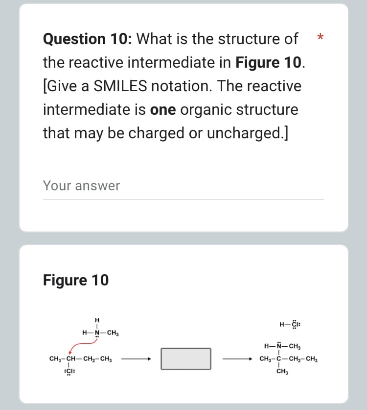 Question 10: What is the structure of
the reactive intermediate in Figure 10.
[Give a SMILES notation. The reactive
intermediate is one organic structure
that may be charged or uncharged.]
Your answer
Figure 10
H
H-N-CH3
CH3-CH-CH₂-CH3
:CI:
H-CI:
*
H-N-CH₂
CH3-C-CH₂-CH3
CH3