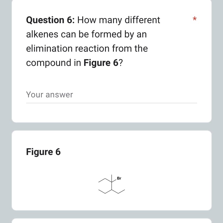 Question 6: How many different
alkenes can be formed by an
elimination reaction from the
compound in Figure 6?
Your answer
Figure 6
Br
Ja
*