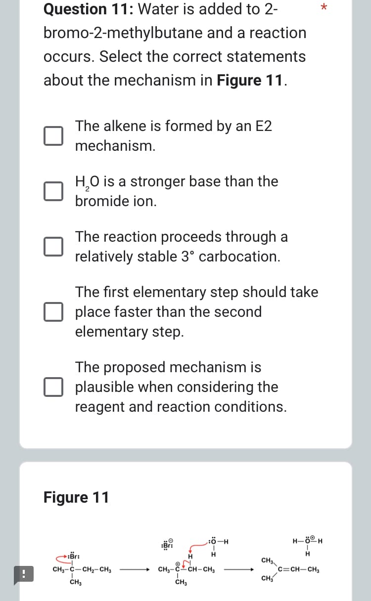 !
Question 11: Water is added to 2-
bromo-2-methylbutane and a reaction
occurs. Select the correct statements
about the mechanism in Figure 11.
The alkene is formed by an E2
mechanism.
H₂O is a stronger base than the
bromide ion.
The reaction proceeds through a
relatively stable 3° carbocation.
The first elementary step should take
place faster than the second
elementary step.
The proposed mechanism is
plausible when considering the
reagent and reaction conditions.
Figure 11
→ör:
CH-C–CH2–CH,
CH3
H
Ö-H
H
ON
CH,-CCH-CH3
CH3
CH3
CH₂
*
H-ÖⓇH
H
C=CH-CH3