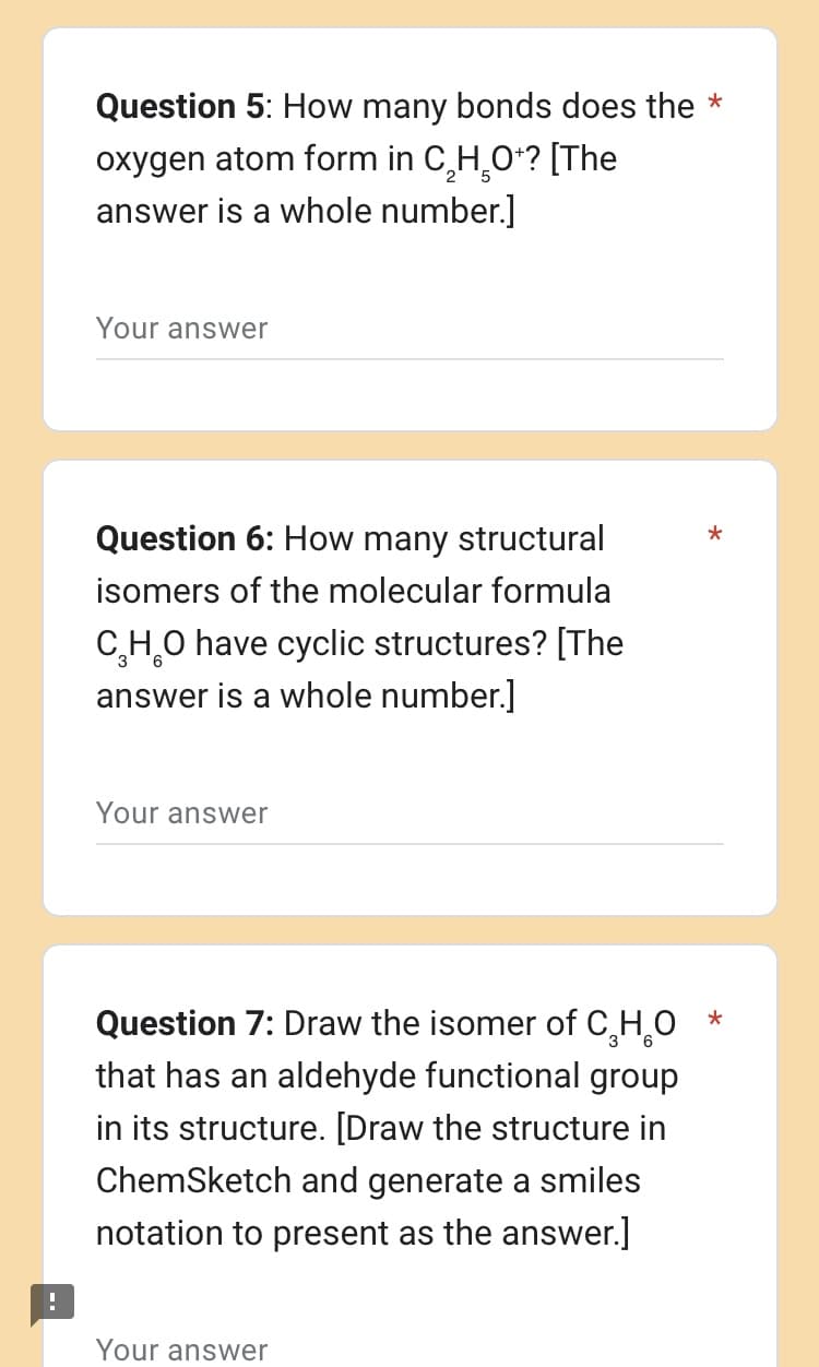 !
Question 5: How many bonds does the *
oxygen atom form in C₂H₂O+? [The
answer is a whole number.]
Your answer
Question 6: How many structural
isomers of the molecular formula
C₂H₂O have cyclic structures? [The
answer is a whole number.]
Your answer
Question 7: Draw the isomer of C₂H₂O
that has an aldehyde functional group
in its structure. [Draw the structure in
ChemSketch and generate a smiles
notation to present as the answer.]
Your answer
*
*