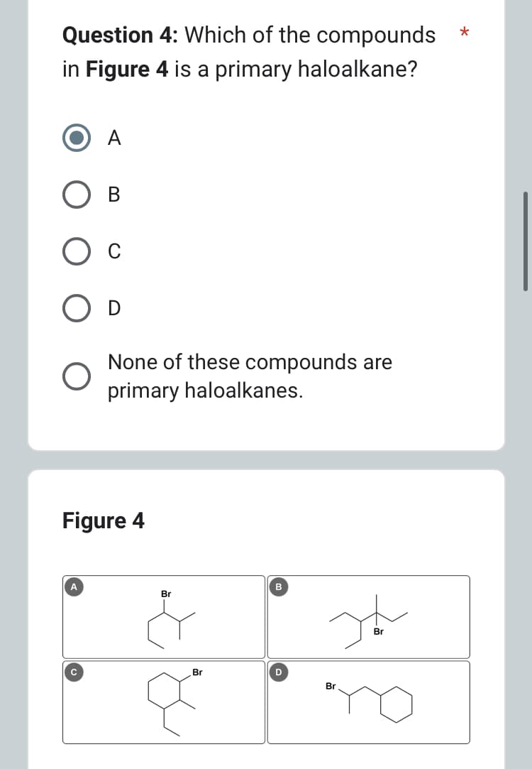 Question 4: Which of the compounds
in Figure 4 is a primary haloalkane?
A
с
None of these compounds are
primary haloalkanes.
Figure 4
Br
Br
D
Ja
Br
*