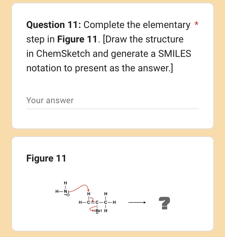 Question 11: Complete the elementary *
step in Figure 11. [Draw the structure
in ChemSketch and generate a SMILES
notation to present as the answer.]
Your answer
Figure 11
H
|
H-N:-
"O
H
H
H-CC-C-H
Br: H
- ?