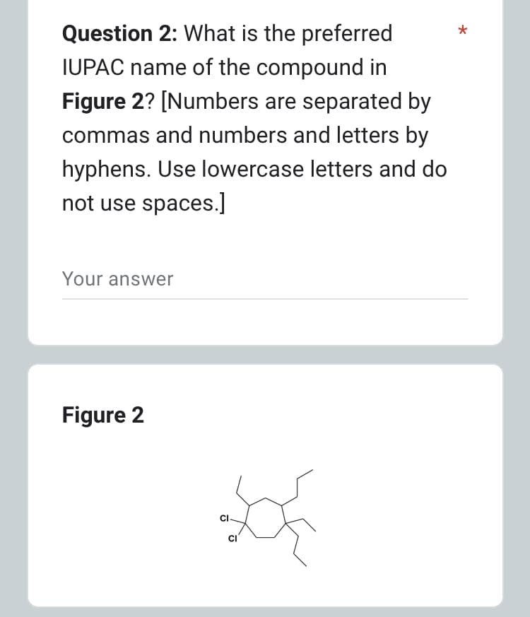 Question 2: What is the preferred
IUPAC name of the compound in
Figure 2? [Numbers are separated by
commas and numbers and letters by
hyphens. Use lowercase letters and do
not use spaces.]
Your answer
Figure 2
CI
CI
*