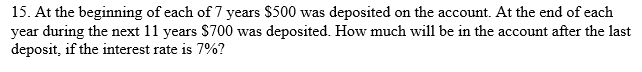 15. At the beginning of each of 7 years $500 was deposited on the account. At the end of each
year during the next 11 years S700 was deposited. How much will be in the account after the last
deposit, if the interest rate is 7%?
