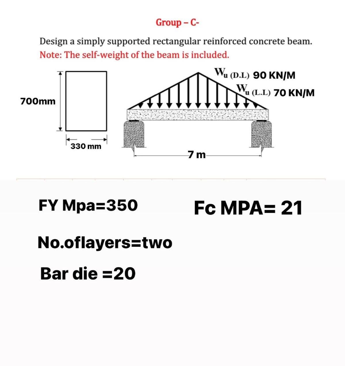 Group - C-
Design a simply supported rectangular reinforced concrete beam.
Note: The self-weight of the beam is included.
Wa
u (D.L) 90 KN/M
Wu (L.L) 70 KN/M
700mm
330 mm
7m-
FY Mpa=350
Fc MPA= 21
No.oflayers=two
Bar die =20
