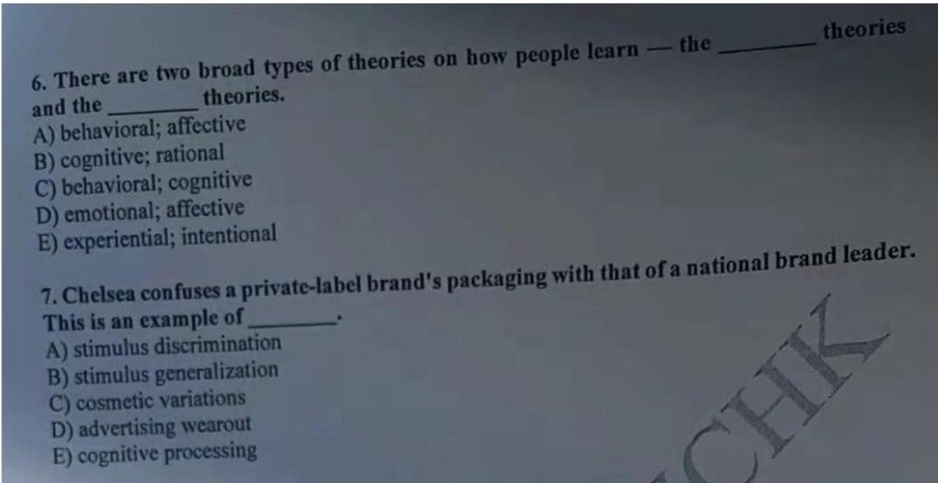 6. There are two broad types of theories on how people learn -the
theories
theories.
and the
A) behavioral; affective
B) cognitive; rational
C) behavioral; cognitive
D) emotional; affective
E) experiential; intentional
7. Chelsea confuses a private-label brand's packaging with that of a national brand leader.
This is an example of
A) stimulus discrimination
B) stimulus generalization
C) cosmetic variations
D) advertising wearout
E) cognitive processing
CHK
