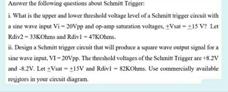 Answer the following questions about Schmitt Trigger:
i. What is the upper and lower threshold voltage level of a Schmitt trigger circuit with
a sine wave input Vi = 20Vpp and op-amp saturation voltages, +Vsat = +15 V? Let
%3D
Rdiv2 33KOhms and Rdiv1 47KOhms.
ii. Design a Schmitt trigger circuit that will produce a square wave output signal for a
sine wave input, VI= 20Vpp. The threshold voltages of the Schmitt Trigger are +8.2V
and -8.2V. Let +Vsat = +15V and Rdiv1 82KOhms. Use commercially available
%3D
reşiştors in your circuit diagram.
