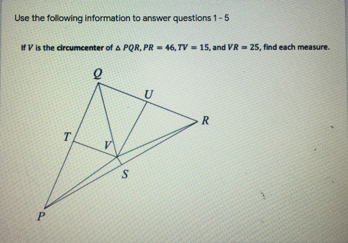 Use the following information to answer questions 1-5
If V is the circumcenter of A PQR, PR = 46, TV = 15, and VR = 25, find each measure.
%3D
U
T.
S.
