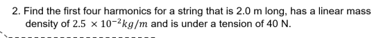 2. Find the first four harmonics for a string that is 2.0 m long, has a linear mass
density of 2.5 x 10-2kg/m and is under a tension of 40 N.
