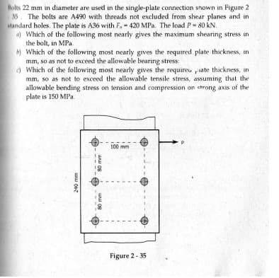 Holts 22 mm in diameter are used in the single-plate connection shown in Figure 2
35
The bolts are A490 with threads not excluded from shear planes and in
standard holes. The plate is A36 with F. - 420 MPa. The load P= 80 kN.
) Which of the following most nearly gives the maximum shearing stress in
the bolt, in MPa
b) Which of the following most nearly gives the required plate thickness, in
mm, so as not to exceed the allowable bearing stress:
) Which of the following most nearly gives the requireu piate thickness, in
mm, so as not to exceed the allowable tensile stress, assuming that the
allowable bending stress on tension and compression on ctrong axis of the
plate is 150 MPa.
100 mm
Figure 2 - 35
80 mm
