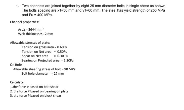 1. Two channels are joined together by eight 25 mm diameter bolts in single shear as shown.
The bolts spacing are x1=50 mm and y1=60 mm. The steel has yield strength of 250 MPa
and Fu = 400 MPa.
Channel properties:
Area = 3644 mm?
Web thickness = 12 mm
Allowable stresses of plate:
Tension on gross area = 0.60Fy
Tension on Net area = 0.50Fu
Shear on Net area
= 0.30 Fu
Bearing on Projected area = 1.20Fu
On Bolts:
Allowable shearing stress of bolt = 90 MPa
Bolt hole diameter = 27 mm
Calculate:
1.the force P based on bolt shear
2. the force P based on bearing on plate
3. the force P based on block shear
