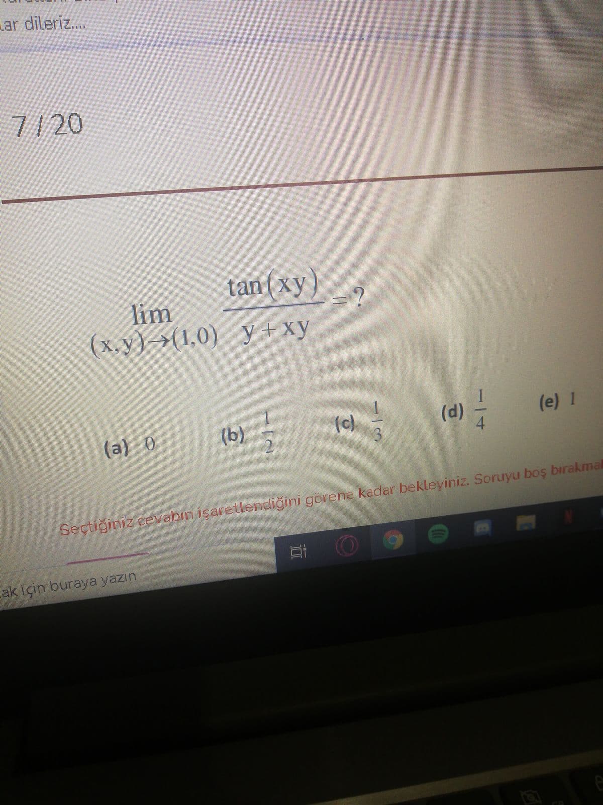 ar dileriz...
***
7/20
tan (xy)
ху)
lim
(x.y)->(1,0)
y+xy
(b) =
(c)
3
1
(d)
(e) 1
(a) 0
Seçtiğiniz cevabin işaretlendiğini gorene kadar bekleyiniz. Soruyu boş bırakmal
ak için buraya yazın
II
