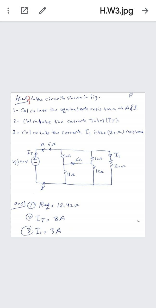 H.W3.jpg >
in the Circuit Shown in fig.
1- Cal cu late the equival ert vesis tance at ASS.
2- Calcutate the currert Total (IT).
3- Calculate the Current I, inthe (2o)resistana
A 5n
IT
Sa セエ
Slon
2.n
ans)の Regs 12.420
2 IT, 8A
3.
3 T1- 3A
