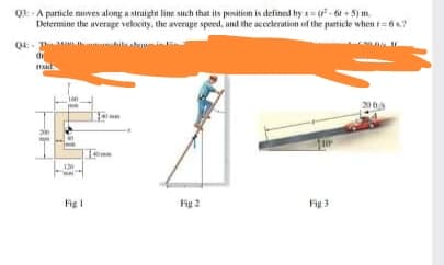 Q -A particle nuves along a straight line such that its psition is defined by s= - t + 5) m.
Determine the average velocity, the average speed, and the acceleration of the particle when t=6s.?
20
Fig
Fig 2
Fig 3
