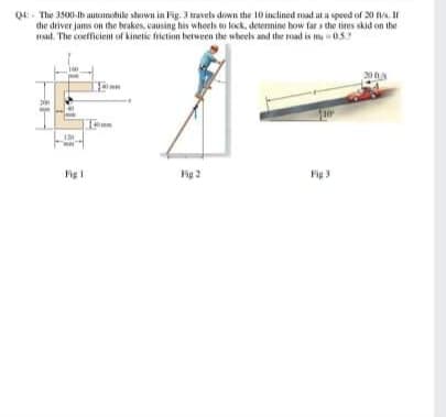 Q4- The 3500-lb automishile shown in Fig. 3 travels diwn the 10 inclined nad at a speed of 20 . If
the driver jams on the brakes, causing his whoels to lock, deternine how far s the tires skid on the
at. The coefficient of kinetic frietion between the wheels and the rad is m05
200A
Fig I
Fig 2
Fig 3
