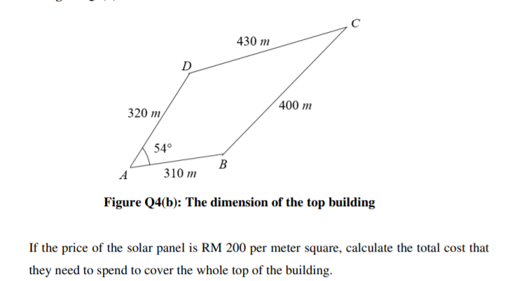 430 m
D
(400 m
320 т
54°
В
A
310 m
Figure Q4(b): The dimension of the top building
If the price of the solar panel is RM 200 per meter square, calculate the total cost that
they need to spend to cover the whole top of the building.
