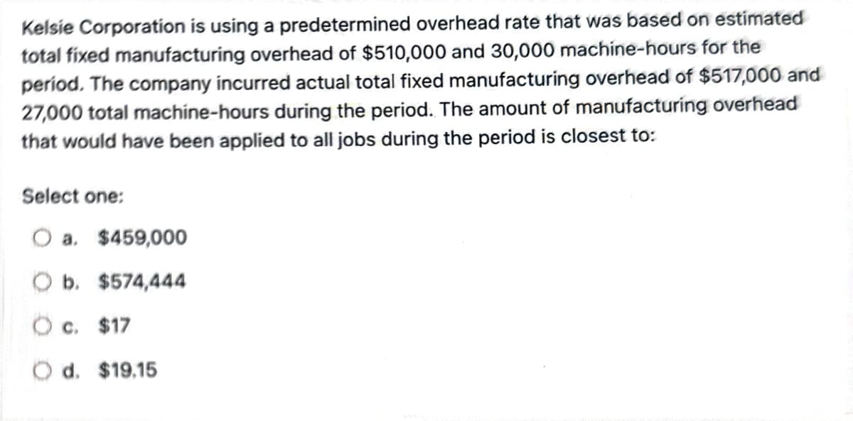 Kelsie Corporation is using a predetermined overhead rate that was based on estimated
total fixed manufacturing overhead of $510,000 and 30,000 machine-hours for the
period. The company incurred actual total fixed manufacturing overhead of $517,000 and
27,000 total machine-hours during the period. The amount of manufacturing overhead
that would have been applied to all jobs during the period is closest to:
Select one:
O a. $459,000
O b. $574,444
O c. $17
Od. $19.15