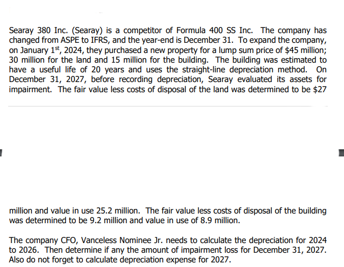 Searay 380 Inc. (Searay) is a competitor of Formula 400 SS Inc. The company has
changed from ASPE to IFRS, and the year-end is December 31. To expand the company,
on January 1st, 2024, they purchased a new property for a lump sum price of $45 million;
30 million for the land and 15 million for the building. The building was estimated to
have a useful life of 20 years and uses the straight-line depreciation method. On
December 31, 2027, before recording depreciation, Searay evaluated its assets for
impairment. The fair value less costs of disposal of the land was determined to be $27
million and value in use 25.2 million. The fair value less costs of disposal of the building
was determined to be 9.2 million and value in use of 8.9 million.
The company CFO, Vanceless Nominee Jr. needs to calculate the depreciation for 2024
to 2026. Then determine if any the amount of impairment loss for December 31, 2027.
Also do not forget to calculate depreciation expense for 2027.