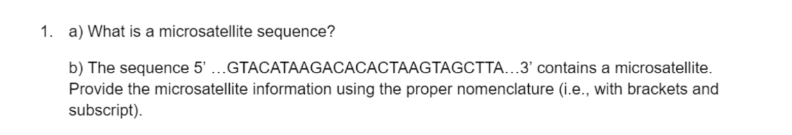 1. a) What is a microsatellite sequence?
b) The sequence 5' ...GTACATAAGACACACTAAGTAGCTTA...3' contains a microsatellite.
Provide the microsatellite information using the proper nomenclature (i.e., with brackets and
subscript).
