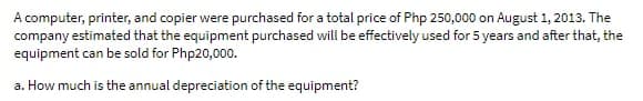 A computer, printer, and copier were purchased for a total price of Php 250,000 on August 1, 2013. The
company estimated that the equipment purchased will be effectively used for 5 years and after that, the
equipment can be sold for Php20,000.
a. How much is the annual depreciation of the equipment?
