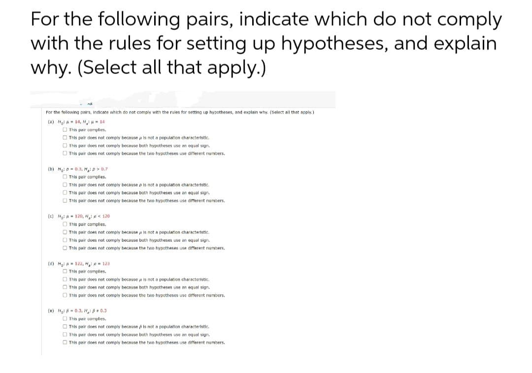 For the following pairs, indicate which do not comply
with the rules for setting up hypotheses, and explain
why. (Select all that apply.)
For the following pairs, indicate which do not comply with the rules for setting up hypotheses, and explain why. (Select all that apply.)
(a) Mo: = 14, H₂ = 14
This pair complies.
This pair does not comply because is not a population characteristic.
This pair does not comply because both hypotheses use an equal sign.
This pair does not comply because the two hypotheses use different numbers.
(b) Ho: D-0.3, M₂: D3
:p> 0.7
This pair complies.
This pair does not comply because p is not a population characteristic.
This pair does not comply because both hypotheses use an equal sign.
This pair does not comply because the two hypotheses use different numbers.
1) Mai phi 120, Ngin 120
This pair complies.
This pair does not comply because is not a population characteristic.
This pair does not comply because both hypotheses use an equal sign.
This pair does not comply because the two hypotheses use different numbers.
(d) Ho: 122, H: 123
This pair complies.
This pair does not comply because it is not a population characteristic.
This pair does not comply because both hypotheses use an equal sign.
This pair does not comply because the two hypotheses use different numbers.
(e) No: 0.3, H₂: $ 0.3
This pair complies.
This pair does not comply because is not a population characteristic.
This pair does not comply because both hypotheses use an equal sign.
This pair does not comply because the two hypotheses use different numbers.