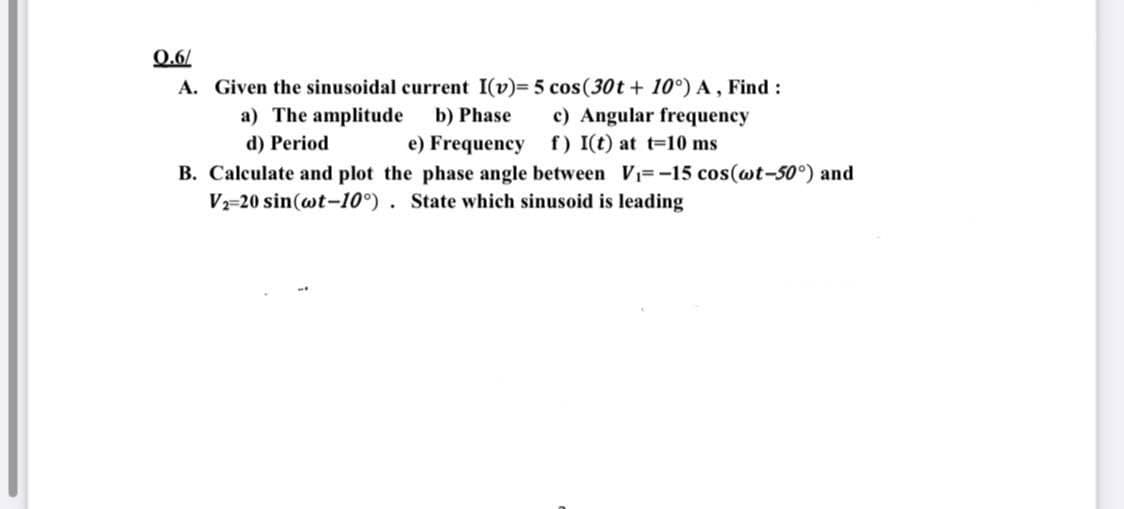 Q.6/
A. Given the sinusoidal current I(v)= 5 cos(30t + 10°) A, Find:
a) The amplitude b) Phase
c) Angular frequency
d) Period
e) Frequency
f) I(t) at t=10 ms
B. Calculate and plot the phase angle between V₁=-15 cos(wt-50°) and
V2-20 sin(wt-10°). State which sinusoid is leading