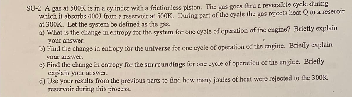 SU-2 A gas at 500K is in a cylinder with a frictionless piston. The gas goes thru a reversible cycle during
which it absorbs 400J from a reservoir at 500K. During part of the cycle the gas rejects heat Q to a reseroir
at 300K. Let the system be defined as the gas.
a) What is the change in entropy for the system for one cycle of operation of the engine? Briefly explain
your answer.
b) Find the change in entropy for the universe for one cycle of operation of the engine. Briefly explain
your answer.
c) Find the change in entropy for the surroundings for one cycle of operation of the engine. Briefly
explain your answer.
d) Use your results from the previous parts to find how many joules of heat were rejected to the 300K
reservoir during this
process.
