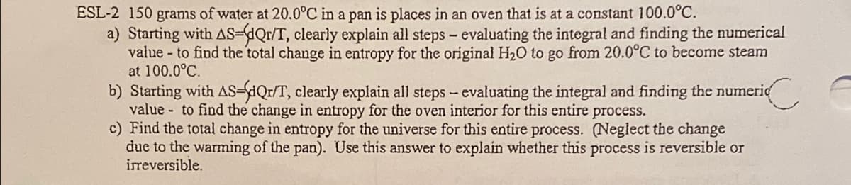 ESL-2 150 grams of water at 20.0°C in a pan is places in an oven that is at a constant 100.0°C.
a) Starting with AS-dQr/T, clearly explain all steps – evaluating the integral and finding the mumerical
value - to find the total change in entropy for the original H20 to go from 20.0°C to become steam
at 100.0°C.
b) Starting with AS-dQr/T, clearly explain all steps- evaluating the integral and finding the numerid
value to find the change in entropy for the oven interior for this entire process.
c) Find the total change in entropy for the universe for this entire process. (Neglect the change
due to the warming of the pan). Use this answer to explain whether this process is reversible or
irreversible.
