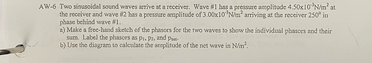 AW-6 Two sinusoidal sound waves arrive at a receiver. Wave #1 has a pressure amplitude 4.50x10*N/m? at
the recciver and wave #2 has a pressure amplitude of 3.00x10 N/m? arriving at the receiver 250° in
phase behind wave #1.
a) Make a free-hand sketch of the phasors for the two waves to show the individual phasors and their
sum. Label the phasors as pı, P2, and pnet-
b) Use the diagram to calculate the anmplitude of the net wave in N/m2.
