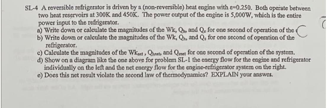 SL-4 A reversible refrigerator is driven by a (non-reversible) heat engine with e-0.250. Both operate between
two heat reservoirs at 300K and 450K. The power output of the engine is 5,000W, which is the entire
power input to the refrigerator.
a) Write down or calculate the magnitudes of the Wk, Qhe and Q. for one second of operation of the
b) Write down or calculate the magnitudes of the Wk, Qn, and Q. for one second of operation of the
refrigerator.
c) Calculate the magnitudes of the Wkest, Qhnet, and Qenet for one second of operation of the system.
d) Show on a diagram like the one above for problem SL-1 the energy flow for the engine and refrigerator
individually on the left and the net energy flow for the engine-refrigerator system on the right.
e) Does this net result violate the second law of thermodynamics? EXPLAIN your answes.
2.
