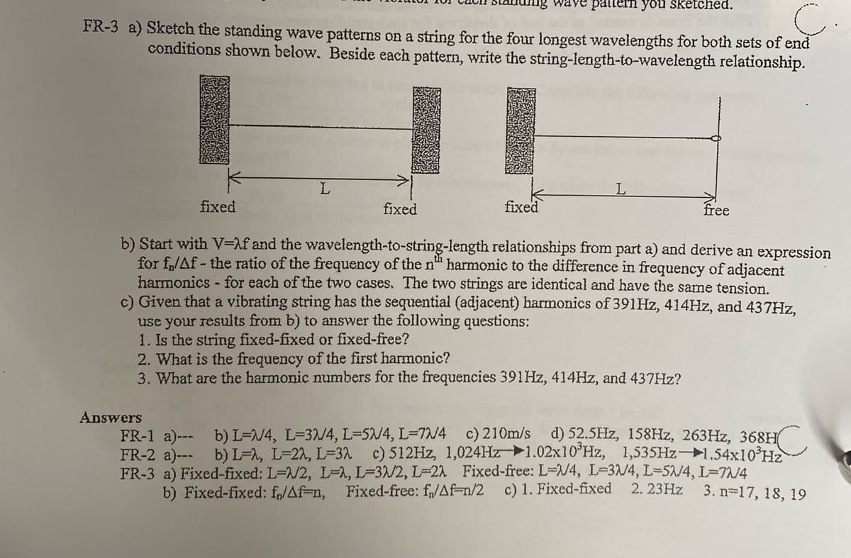 'pəyp1ƏNs nok unued 2ARM
FR-3 a) Sketch the standing wave patterns on a string for the four longest wavelengths for both sets of end
conditions shown below. Beside each pattern, write the string-length-to-wavelength relationship.
HI
fixed
fixed
fixed
free
b) Start with V=Mf and the wavelength-to-string-length relationships from part a) and derive an expression
for f,/Af - the ratio of the frequency of the n" harmonic to the difference in frequency of adjacent
harmonics - for each of the two cases. The two strings are identical and have the same tension,
c) Given that a vibrating string has the sequential (adjacent) harmonics of 391HZ, 414HZ, and 437HZ,
use your results from b) to answer the following questions:
1. Is the string fixed-fixed or fixed-free?
2. What is the frequency of the first harmonic?
3. What are the harmonic numbers for the frequencies 391HZ, 414HZ, and 437HZ?
Answers
c) 210m/s d)52.5Hz, 158HZ, 263HZ, 368H(
FR-1 a)--- b) L=/4, L=3/4, L=5/4, L=7/4
FR-2 a)--- b) L=A, L=22, L=31 c) 512HZ, 1,024HZ1.02x10 Hz, 1,535HZ1,54x10°Hz
FR-3 a) Fixed-fixed: L=/2, L-1, L=3/2, L=22 Fixed-free: L=/4, L-3/4, L-52/4, L=7A/4
b) Fixed-fixed: f„/Af=n, Fixed-free: f,/Af=n/2
c) 1. Fixed-fixed 2. 23HZ 3. n-17, 18, 19
