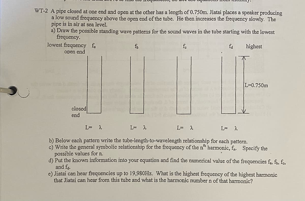 WT-2 A pipe closed at one end and open at the other has a length of 0.750m. Jiatai places a speaker producing
a low sound frequency above the open end of the tube. He then increases the frequency slowly. The
pipe is in air at sea level.
a) Draw the possible standing wave patterns for the sound waves in the tube starting with the lowest
frequency.
lowest frequency fa
fo
fa
highest
open end
L=0.750m
closed
end
L=D
L= 2
b) Below each pattern write the tube-length-to-wavelength relationship for each pattern.
c) Write the general symbolic relationship for the frequency of the n" harmonic, fn. Specify the
possible values for n.
d) Put the known information into your equation and find the numerical value of the frequencies fa, f, fes
and fg.
e) Jiatai can hear frequencies up to 19,980HZ. What is the highest frequency of the highest harmonic
that Jiatai can hear from this tube and what is the harmonic number n of that harmonic?
