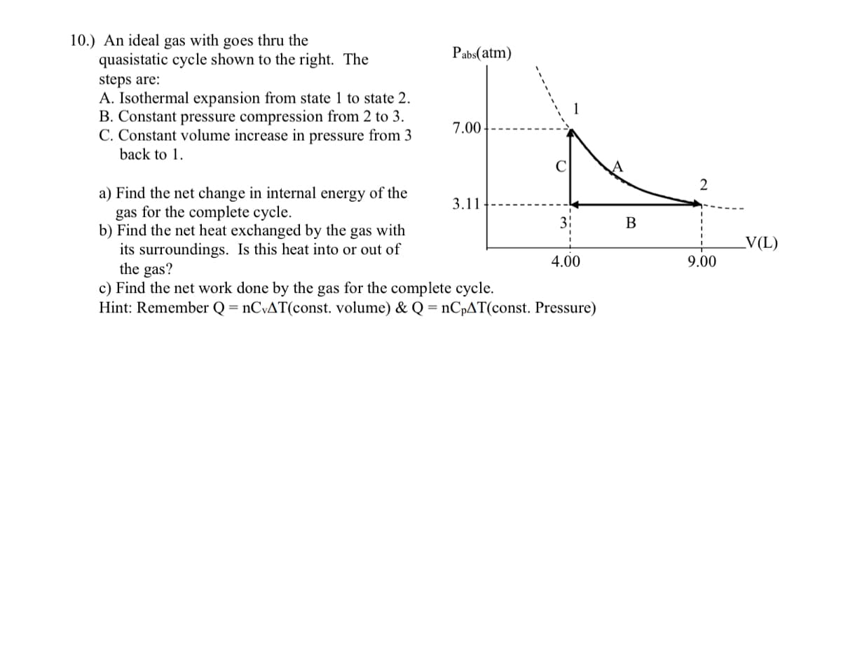 10.) An ideal gas with goes thru the
quasistatic cycle shown to the right. The
Pabs(atm)
steps are:
A. Isothermal expansion from state 1 to state 2.
B. Constant pressure compression from 2 to 3.
C. Constant volume increase in pressure from 3
7.00
back to 1.
a) Find the net change in internal energy of the
gas for the complete cycle.
b) Find the net heat exchanged by the gas with
its surroundings. Is this heat into or out of
the gas?
c) Find the net work done by the gas for the complete cycle.
Hint: Remember Q = nCvAT(const. volume) & Q = nCpAT(const. Pressure)
3.11
3:
В
V(L)
4.00
9.00
