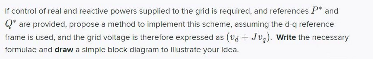 If control of real and reactive powers supplied to the grid is required, and references P* and
Q* are provided, propose a method to implement this scheme, assuming the d-q reference
frame is used, and the grid voltage is therefore expressed as (vd + Jvg). Write the necessary
formulae and draw a simple block diagram to illustrate your idea.
