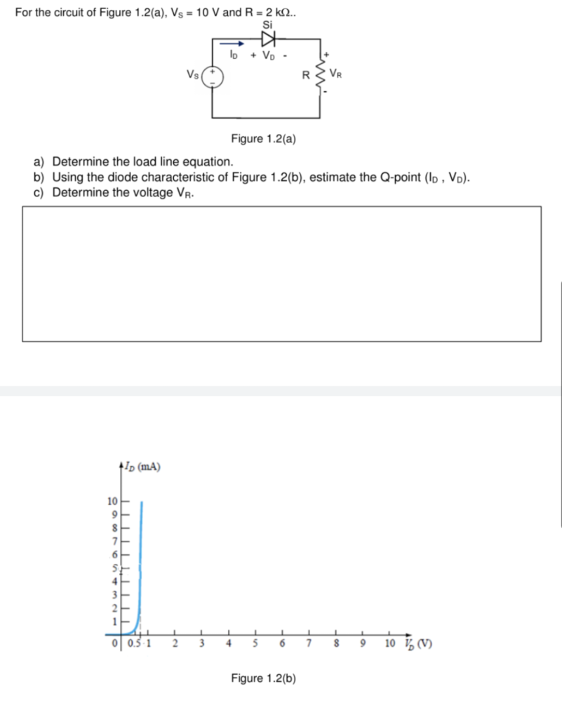 For the circuit of Figure 1.2(a), Vs = 10 V and R = 2 kn..
Si
→
lo + VD-
Vs
Figure 1.2(a)
a) Determine the load line equation.
b) Using the diode characteristic of Figure 1.2(b), estimate the Q-point (ID, VD).
c) Determine the voltage VR.
+ID (mA)
9 10 (V)
10
8
2
L
3
1
L
J
4
5 6
Figure 1.2(b)
R
7
1
8