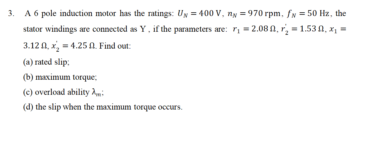 3.
A 6 pole induction motor has the ratings: U₁ = 400 V, n = 970 rpm, ƒ№ = 50 Hz, the
stator windings are connected as Y, if the parameters are: r₁ = 2.08 №, r₂ = 1.53 N, x₁ =
3.12 №, x₂ = 4.25 N. Find out:
(a) rated slip;
(b) maximum torque;
(c) overload ability Ami
(d) the slip when the maximum torque occurs.