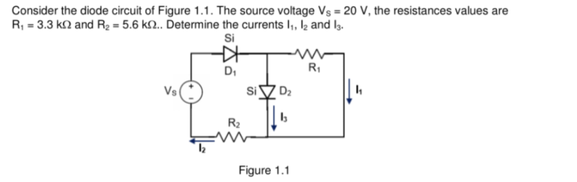 Consider the diode circuit of Figure 1.1. The source voltage Vs = 20 V, the resistances values are
R₁ = 3.3 k and R₂ = 5.6 k2.. Determine the currents 1₁, 12 and 13.
Si
R₁
D₁
Vs
D₂
b
Figure 1.1
R₂
Si