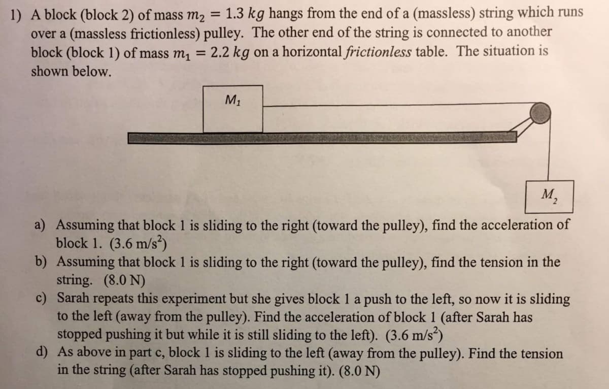 1.3 kg hangs from the end of a (massless) string which runs
1) A block (block 2) of mass m2
over a (massless frictionless) pulley. The other end of the string is connected to another
block (block 1) of mass m, = 2.2 kg on a horizontal frictionless table. The situation is
shown below.
%3D
M1
M,
a) Assuming that block 1 is sliding to the right (toward the pulley), find the acceleration of
block 1. (3.6 m/s²)
b) Assuming that block 1 is sliding to the right (toward the pulley), find the tension in the
string. (8.0 N)
c) Sarah repeats this experiment but she gives block 1 a push to the left, so now it is sliding
to the left (away from the pulley). Find the acceleration of block 1 (after Sarah has
stopped pushing it but while it is still sliding to the left). (3.6 m/s*)
d) As above in part c, block 1 is sliding to the left (away from the pulley). Find the tension
in the string (after Sarah has stopped pushing it). (8.0 N)
