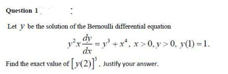 Question 1
Let y be the solution of the Bernoulli differential equation
dy
=y' +x*, x>0,y>0, y(1) = 1.
y'x
dx
Find the exact value of y(2) . Justify your answer.
