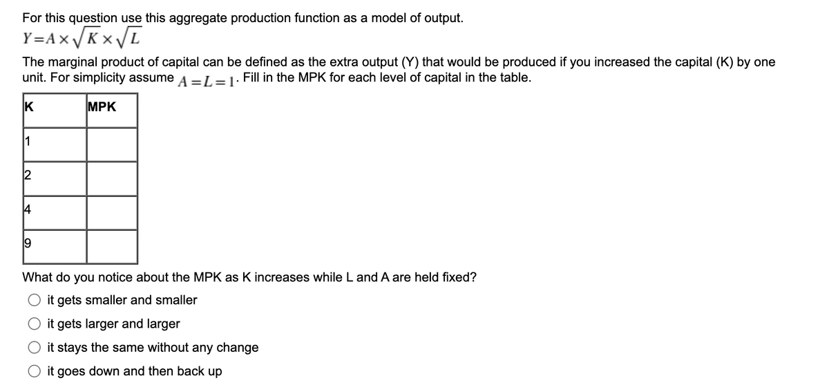 For this question use this aggregate production function as a model of output.
Y=A×/Kx/L
The marginal product of capital can be defined as the extra output (Y) that would be produced if you increased the capital (K) by one
unit. For simplicity assume A =L=1: Fill in the MPK for each level of capital in the table.
K
MPK
9
What do you notice about the MPK as K increases while L and A are held fixed?
it gets smaller and smaller
it gets larger and larger
it stays the same without any change
it goes down and then back up
