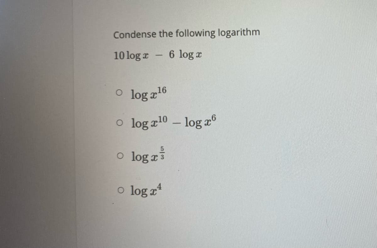 **Condense the following logarithm**

Given:
\[ 10 \log x - 6 \log x \]

Choose the correct option:

\[ \circ \log x^{16} \]

\[ \circ \log x^{10} - \log x^6 \]

\[ \circ \log x^{\frac{5}{3}} \]

\[ \circ \log x^4 \]