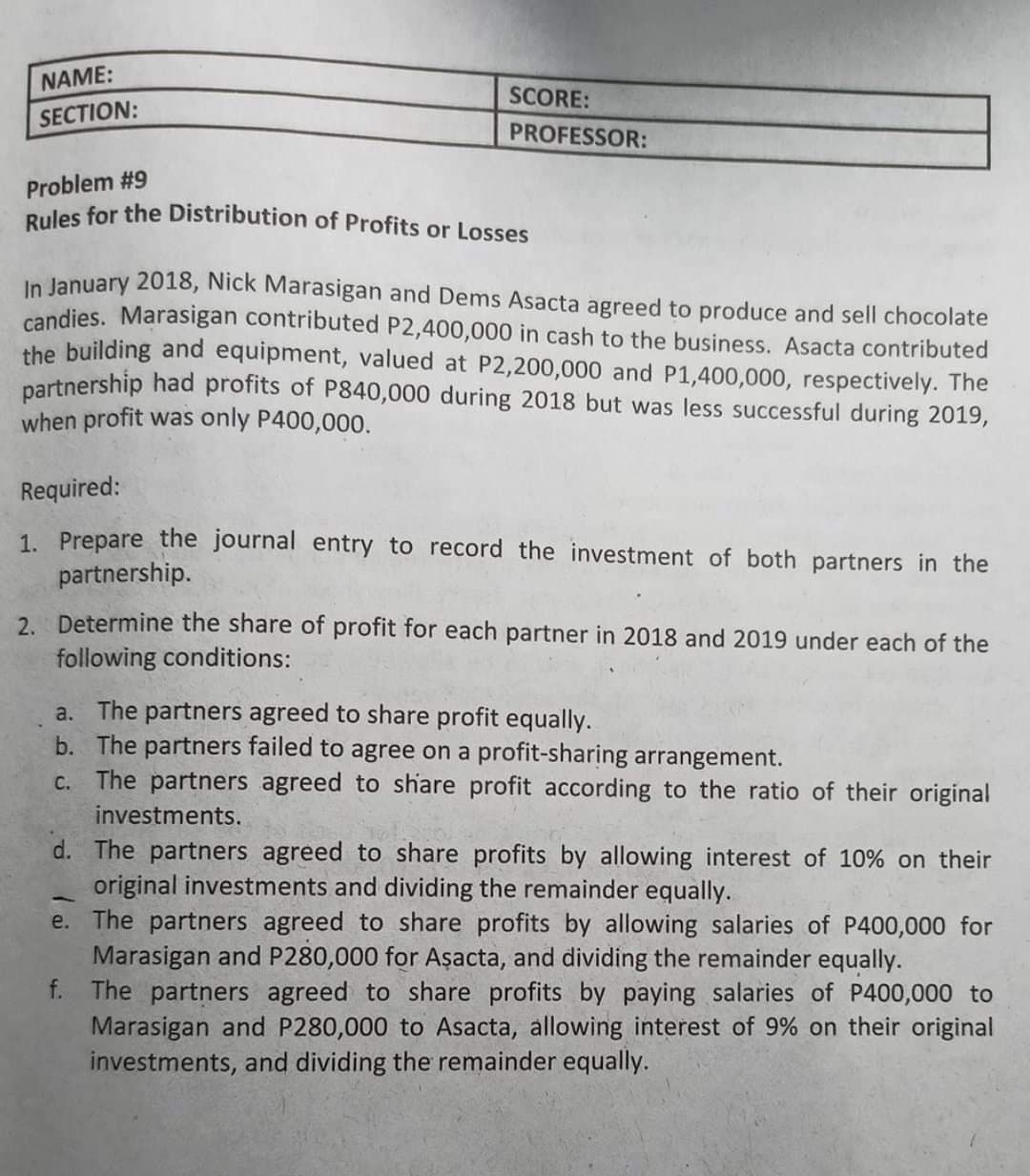 Rules for the Distribution of Profits or Losses
NAME:
SCORE:
SECTION:
PROFESSOR:
Problem #9
In January 2018, Nick Marasigan and Dems Asacta agreed to produce and sell chocolate
candies. Marasigan contributed P2,400,000 in cash to the business. Asacta contributed
the building and equipment, valued at P2,200,000 and P1,400,000, respectively. The
partnership had profits of P840,000 during 2018 but was less successful during 2019,
when profit was only P400,000.
Required:
1. Prepare the journal entry to record the investment of both partners in the
partnership.
2. Determine the share of profit for each partner in 2018 and 2019 under each of the
following conditions:
a. The partners agreed to share profit equally.
b. The partners failed to agree on a profit-sharing arrangement.
C. The partners agreed to share profit according to the ratio of their original
investments.
d. The partners agreed to share profits by allowing interest of 10% on their
original investments and dividing the remainder equally.
e. The partners agreed to share profits by allowing salaries of P400,000 for
Marasigan and P280,000 for Aşacta, and dividing the remainder equally.
f. The partners agreed to share profits by paying salaries of P400,000 to
Marasigan and P280,000 to Asacta, allowing interest of 9% on their original
investments, and dividing the remainder equally.
