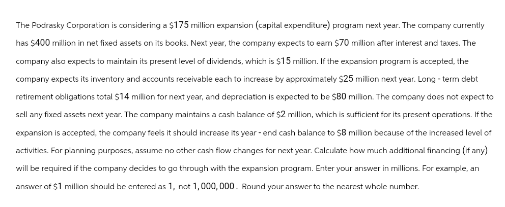 The Podrasky Corporation is considering a $175 million expansion (capital expenditure) program next year. The company currently
has $400 million in net fixed assets on its books. Next year, the company expects to earn $70 million after interest and taxes. The
company also expects to maintain its present level of dividends, which is $15 million. If the expansion program is accepted, the
company expects its inventory and accounts receivable each to increase by approximately $25 million next year. Long-term debt
retirement obligations total $14 million for next year, and depreciation is expected to be $80 million. The company does not expect to
sell any fixed assets next year. The company maintains a cash balance of $2 million, which is sufficient for its present operations. If the
expansion is accepted, the company feels it should increase its year-end cash balance to $8 million because of the increased level of
activities. For planning purposes, assume no other cash flow changes for next year. Calculate how much additional financing (if any)
will be required if the company decides to go through with the expansion program. Enter your answer in millions. For example, an
answer of $1 million should be entered as 1, not 1,000,000. Round your answer to the nearest whole number.