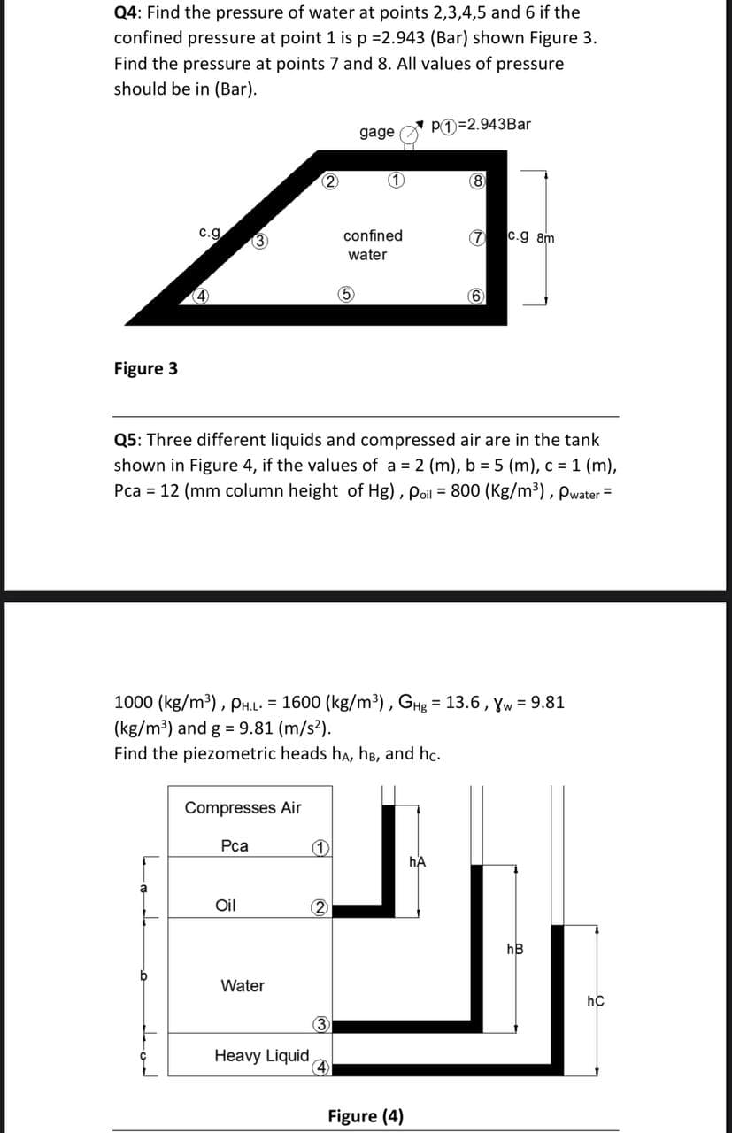 Q4: Find the pressure of water at points 2,3,4,5 and 6 if the
confined pressure at point 1 is p 2.943 (Bar) shown Figure 3.
Find the pressure at points 7 and 8. All values of pressure
should be in (Bar).
PO=2.943Bar
gage
(2)
(1)
(8
c.g
confined
7 c.g 8m
water
(4)
(5
6
Figure 3
Q5: Three different liquids and compressed air are in the tank
shown in Figure 4, if the values of a 2 (m), b 5 (m), c 1 (m),
Pca = 12 (mm column height of Hg), Poil = 800 (Kg/m³), pwater =
1000 (kg/m³), PH.L. = 1600 (kg/m³), GHg = 13.6, Yw = 9.81
(kg/m³) and g = 9.81 (m/s?).
Find the piezometric heads hA, hB, and hc.
Compresses Air
Pca
hA
Oil
2
hB
Water
hC
3
Heavy Liquid
4
Figure (4)
