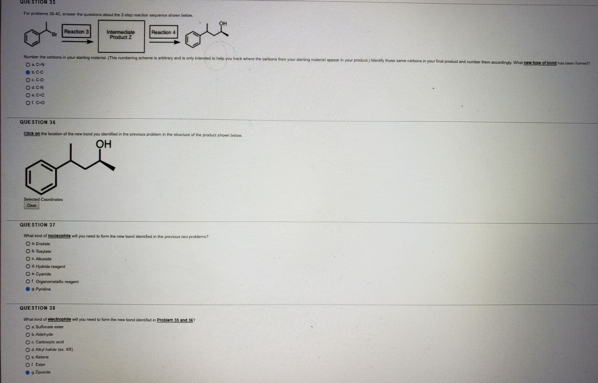 QUESTION 35
For problems 35-40, answer the questions about the 2 slep reaction sequence shown below.
HO
Reaction 3
Br
Intermediale
Product Z
Reaction 4
Number the carbons in your starting material. (This numbering scheme. is arbitrary and is only intended to help you track where the carbons from your starting material appear in your product.) Identify those same carbons in your final product and number them accordingly. What new type of bond has been formed?
O C-N
O e C=C
OLC-0
QUESTION 36
Click on the location of the new bond you identified in the previous problem in the structure of the product shown below.
OH
Selected Coordinates
Clear
QUE STION 37
Whal kind of nucleophlle will you need to form the new bond identified in the previous two problems?
O a. Enolate
Ob. Tosylate
O C. Alkoxide
O d. Hydride reagent
O e. Cyanide
Of. Organometallic reagen!
9 Pyridine
QUE STION 38
What kind of electrophille will you need to form the new bond identifed in Problem 35 and 36?
O a. Sulfonate ester
O b. Aldehyde
O Carboxylic acid
Od. Alkyl halide (ex. XR)
O e. Ketone
OL Ester
O9 Epoxide
