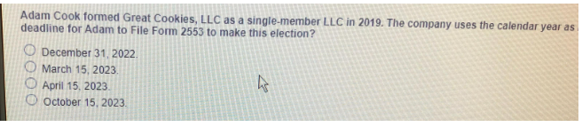 Adam Cook formed Great Cookies, LLC as a single-member LLC in 2019. The company uses the calendar year as
deadline for Adam to File Form 2553 to make this election?
December 31, 2022.
March 15, 2023.
April 15, 2023.
October 15, 2023.
4