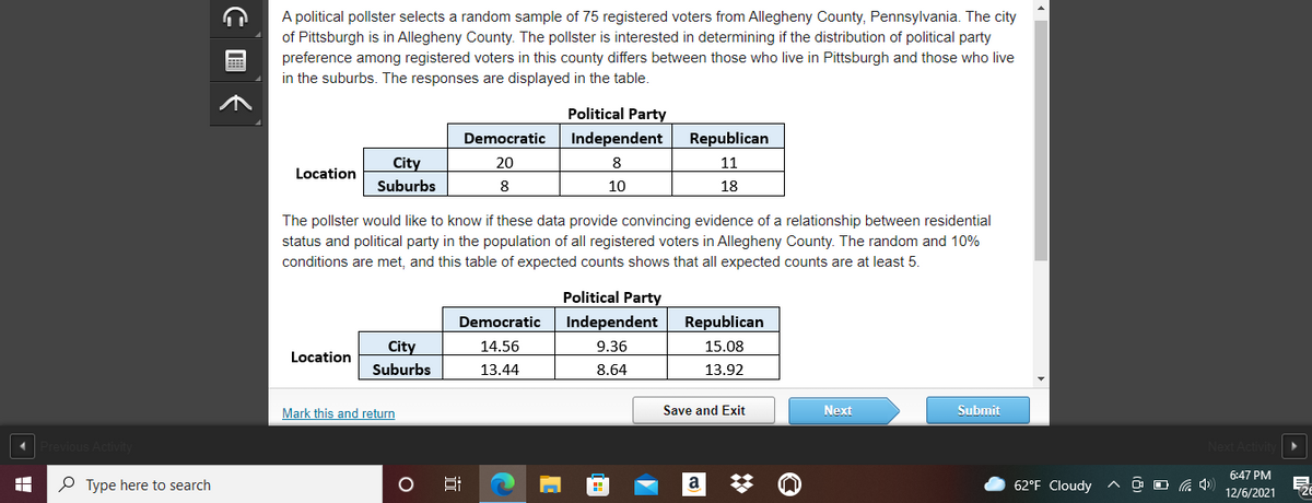 A political pollster selects a random sample of 75 registered voters from Allegheny County, Pennsylvania. The city
of Pittsburgh is in Allegheny County. The pollster is interested in determining if the distribution of political party
preference among registered voters in this county differs between those who live in Pittsburgh and those who live
in the suburbs. The responses are displayed in the table.
Political Party
Democratic
Independent
Republican
City
20
8
11
Location
Suburbs
8
10
18
The pollster would like to know if these data provide convincing evidence of a relationship between residential
status and political party in the population of all registered voters in Allegheny County. The random and 10%
conditions are met, and this table of expected counts shows that all expected counts are at least 5.
Political Party
Democratic
Independent
Republican
City
14.56
9.36
15.08
Location
Suburbs
13.44
8.64
13.92
Mark this and return
Save and Exit
Next
Submit
6:47 PM
P Type here to search
62°F Cloudy
O O G 4)
12/6/2021
