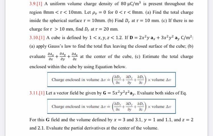 3.9.[1] A uniform volume charge density of 80 uC/m3 is present throughout the
region 8mm <r< 10mm. Let p, = 0 for 0 <r< 8mm. (a) Find the total charge
inside the spherical surface r = 10mm. (b) Find D, at r = 10 mm. (c) If there is no
charge for r > 10 mm, find D, at r= 20 mm.
3.10.[1] A cube is defined by 1 < x, y, z < 1.2. If D = 2x?y a, + 3x?y? a, C/m2:
(a) apply Gauss's law to find the total flux leaving the closed surface of the cube; (b)
dAx + dAy + đ4 at the center of the cube, (c) Estimate the total charge
ду
evaluate
dz
enclosed within the cube by using Equation below.
Charge enclosed in volume Av =
ax
aD, aD, aD.
az
x volume Av
3.11.[1] Let a vector field be given by G = 5x?y?z²ay. Evaluate both sides of Eq.
%3D
Charge enclosed in volume Av =
ax
aD,, aD,
az
aD:
x volume Av
For this G field and the volume defined by x = 3 and 3.1, y = 1 and 1.1, and z = 2
and 2.1. Evaluate the partial derivatives at the center of the volume.
