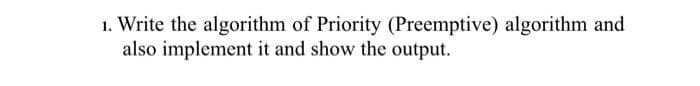 1. Write the algorithm of Priority (Preemptive) algorithm and
also implement it and show the output.